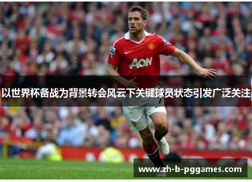 以世界杯备战为背景转会风云下关键球员状态引发广泛关注 以世界杯备战为背景转会风云下关键球员状态引发广泛关注