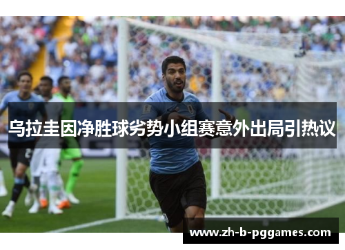 乌拉圭因净胜球劣势小组赛意外出局引热议 乌拉圭因净胜球劣势小组赛意外出局引热议