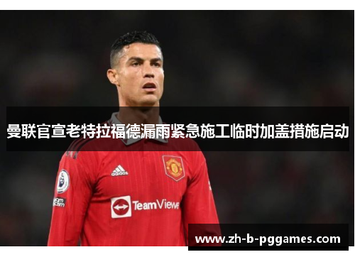 曼联官宣老特拉福德漏雨紧急施工临时加盖措施启动 曼联官宣老特拉福德漏雨紧急施工临时加盖措施启动