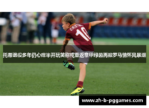 托蒂退役多年仍心痒半开玩笑称或重返意甲绿茵再掀罗马情怀风暴潮